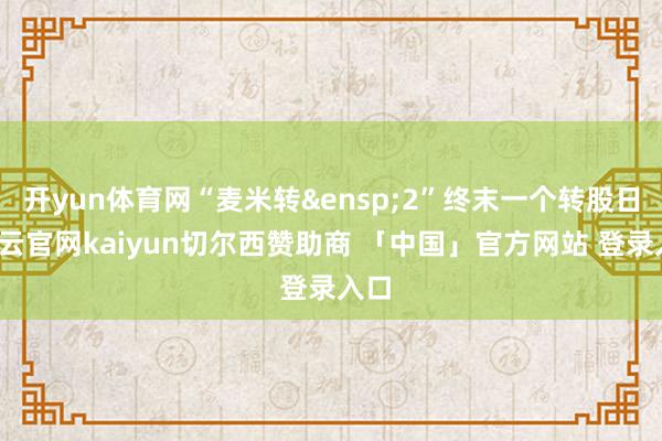 开yun体育网“麦米转&ensp;2”终末一个转股日-开云官网kaiyun切尔西赞助商 「中国」官方网站 登录入口