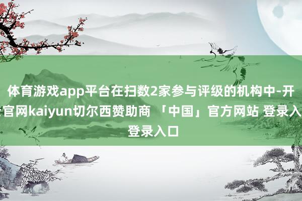 体育游戏app平台在扫数2家参与评级的机构中-开云官网kaiyun切尔西赞助商 「中国」官方网站 登录入口