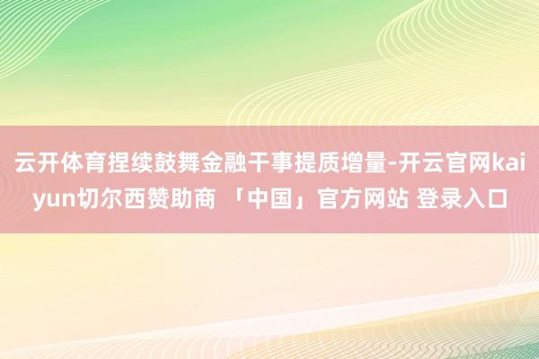 云开体育捏续鼓舞金融干事提质增量-开云官网kaiyun切尔西赞助商 「中国」官方网站 登录入口