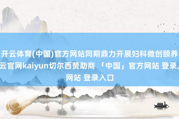 开云体育(中国)官方网站同期鼎力开展妇科微创颐养-开云官网kaiyun切尔西赞助商 「中国」官方网站 登录入口