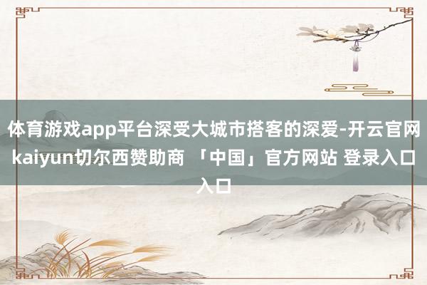 体育游戏app平台深受大城市搭客的深爱-开云官网kaiyun切尔西赞助商 「中国」官方网站 登录入口
