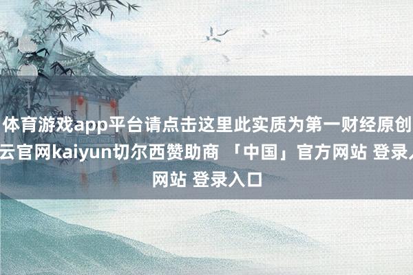 体育游戏app平台请点击这里此实质为第一财经原创-开云官网kaiyun切尔西赞助商 「中国」官方网站 登录入口