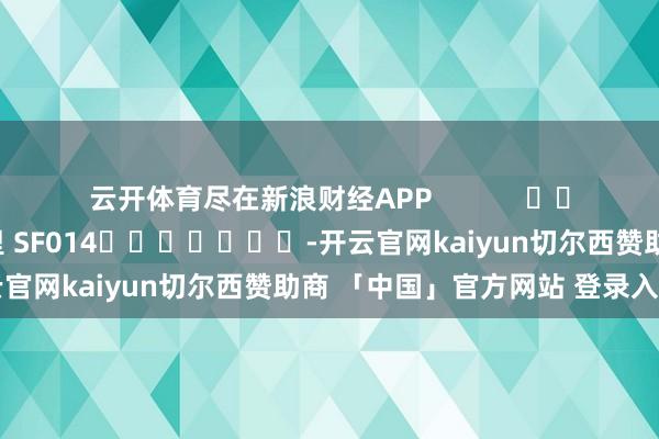 云开体育尽在新浪财经APP 牵累剪辑:刘万里 SF014 -开云官网kaiyun切尔西赞助商 「中国」官方网站 登录入口