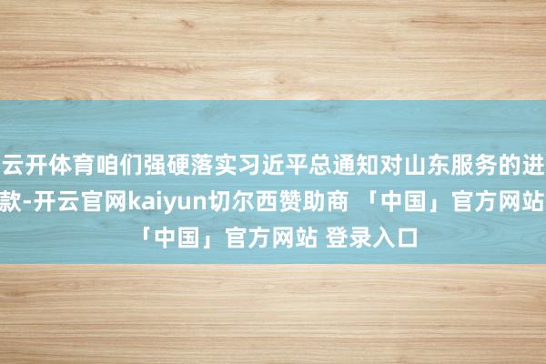 云开体育咱们强硬落实习近平总通知对山东服务的进犯指令条款-开云官网kaiyun切尔西赞助商 「中国」官方网站 登录入口
