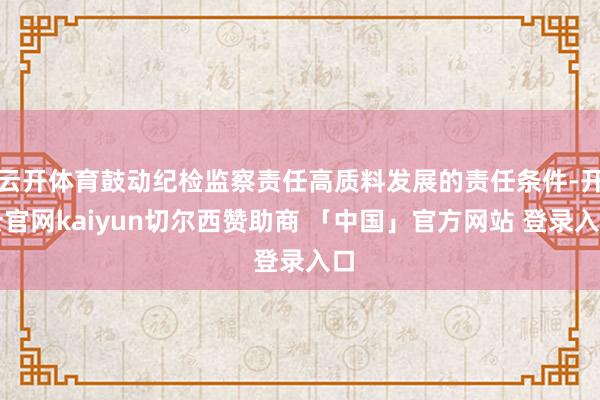 云开体育鼓动纪检监察责任高质料发展的责任条件-开云官网kaiyun切尔西赞助商 「中国」官方网站 登录入口