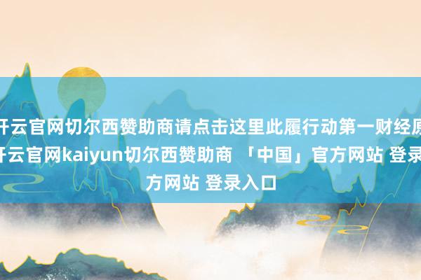 开云官网切尔西赞助商请点击这里此履行动第一财经原创-开云官网kaiyun切尔西赞助商 「中国」官方网站 登录入口