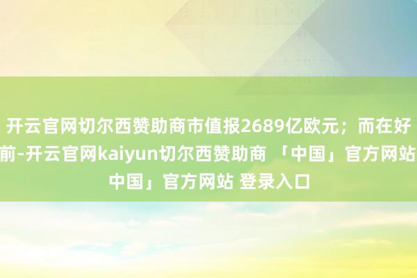 开云官网切尔西赞助商市值报2689亿欧元；而在好意思股盘前-开云官网kaiyun切尔西赞助商 「中国」官方网站 登录入口