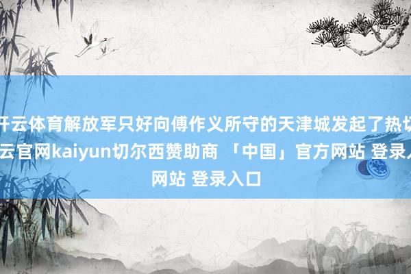 开云体育解放军只好向傅作义所守的天津城发起了热切-开云官网kaiyun切尔西赞助商 「中国」官方网站 登录入口