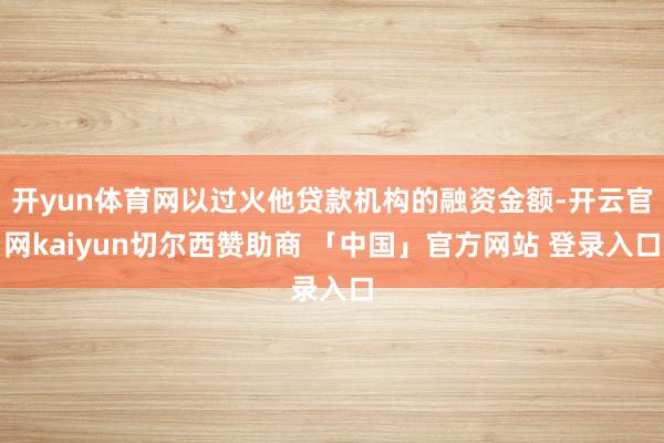 开yun体育网以过火他贷款机构的融资金额-开云官网kaiyun切尔西赞助商 「中国」官方网站 登录入口