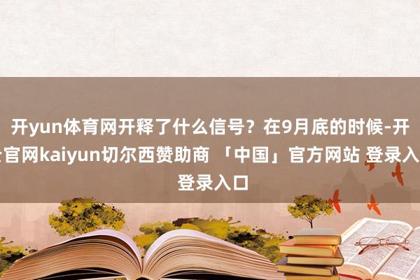 开yun体育网开释了什么信号?在9月底的时候-开云官网kaiyun切尔西赞助商 「中国」官方网站 登录入口