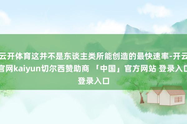 云开体育这并不是东谈主类所能创造的最快速率-开云官网kaiyun切尔西赞助商 「中国」官方网站 登录入口