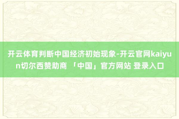 开云体育判断中国经济初始现象-开云官网kaiyun切尔西赞助商 「中国」官方网站 登录入口