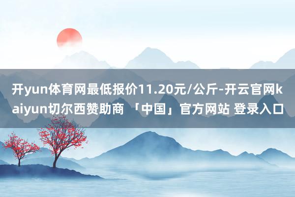 开yun体育网最低报价11.20元/公斤-开云官网kaiyun切尔西赞助商 「中国」官方网站 登录入口