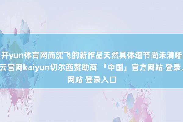 开yun体育网而沈飞的新作品天然具体细节尚未清晰-开云官网kaiyun切尔西赞助商 「中国」官方网站 登录入口