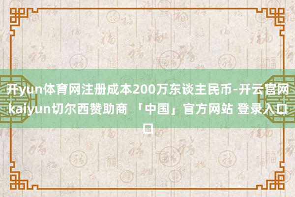 开yun体育网注册成本200万东谈主民币-开云官网kaiyun切尔西赞助商 「中国」官方网站 登录入口