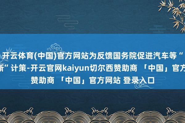 开云体育(中国)官方网站为反馈国务院促进汽车等“滥用品以旧换新”计策-开云官网kaiyun切尔西赞助商 「中国」官方网站 登录入口