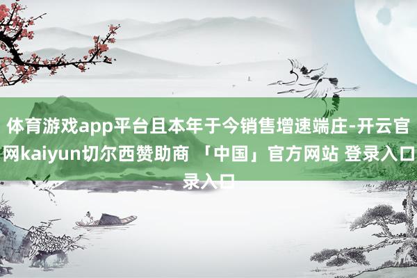 体育游戏app平台且本年于今销售增速端庄-开云官网kaiyun切尔西赞助商 「中国」官方网站 登录入口