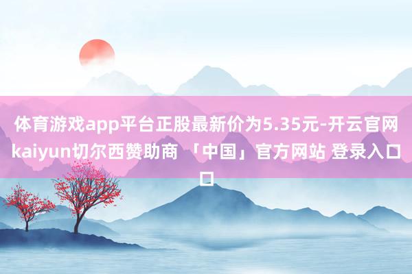体育游戏app平台正股最新价为5.35元-开云官网kaiyun切尔西赞助商 「中国」官方网站 登录入口