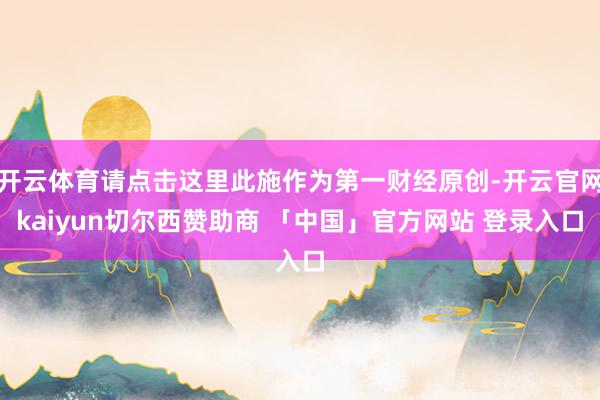 开云体育请点击这里此施作为第一财经原创-开云官网kaiyun切尔西赞助商 「中国」官方网站 登录入口