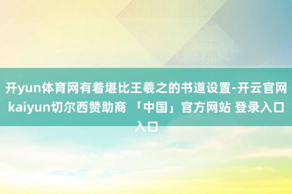 开yun体育网有着堪比王羲之的书道设置-开云官网kaiyun切尔西赞助商 「中国」官方网站 登录入口