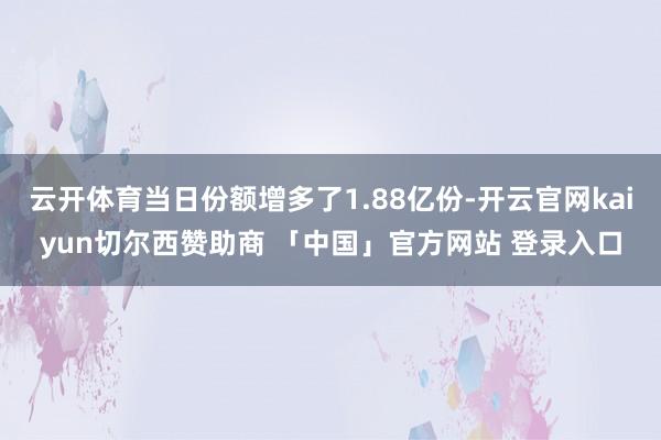 云开体育当日份额增多了1.88亿份-开云官网kaiyun切尔西赞助商 「中国」官方网站 登录入口