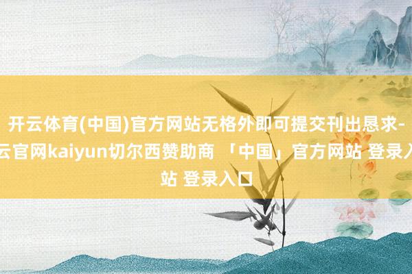 开云体育(中国)官方网站无格外即可提交刊出恳求-开云官网kaiyun切尔西赞助商 「中国」官方网站 登录入口