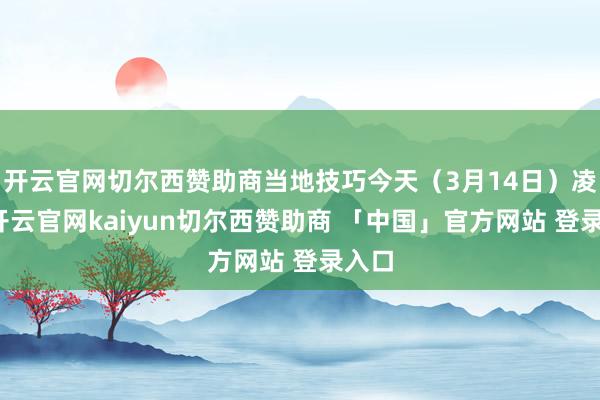 开云官网切尔西赞助商当地技巧今天（3月14日）凌晨-开云官网kaiyun切尔西赞助商 「中国」官方网站 登录入口